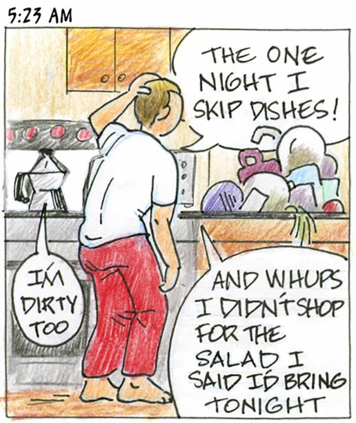 Panel 2, 5:23 am: Person in pajamas in kitchen says. "The one night I skip dishes! And whups I didn't shop for the salad I said I'd bring tonight." A coffee pot nearby says "I'm dirty too."