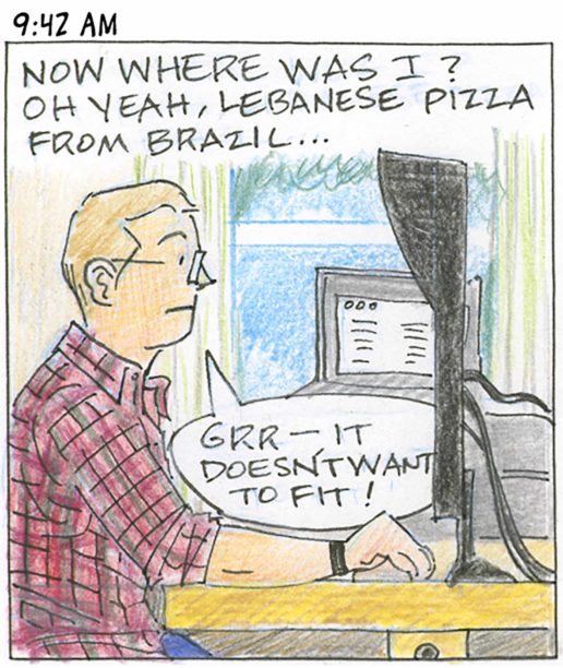Panel 8, 9:42 AM: Person at desk viewed in profile. "Now where was I? Oh yeah, Lebanese pizza from Brazil... grr - it doesn't want to fit!"