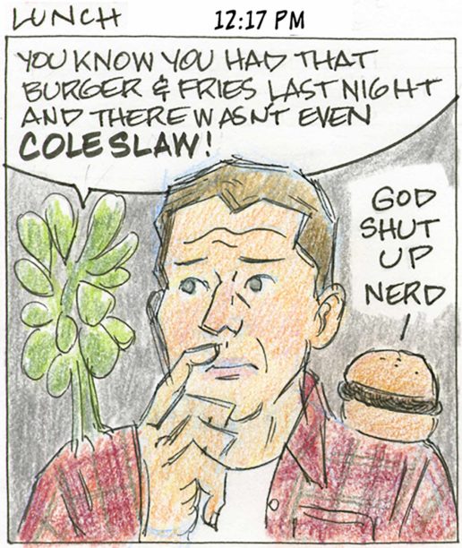 Panel 14, Lunch, 12:17 PM: Person with a thoughtful expression, holding hand up to face. A stalk of green leafy vegetable stands on person's right shoulder and says "You know you had that burger & fries last night and there wasn't even COLESLAW!" On the left shoulder, a hamburger on bun says "God shut up nerd"