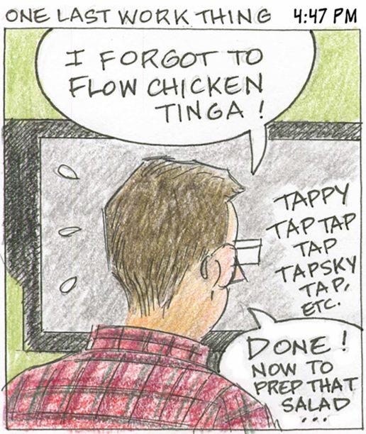 Panel 18, One Last Work Thing, 4:47 PM: Viewed from behind, person in front of computer screen. "I forgot to flow chicken tinga! Sound effect: TAPPY TAP TAP TAP TAPSKY TAP, ETC" Person says "Done! Now to prep that salad..."