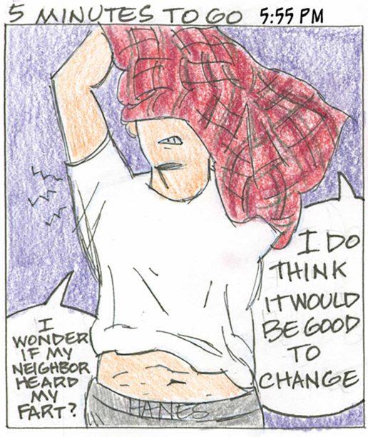 Panel 22, 5 Minutes To Go, 5:55 PM: Person pulling off plaid shirt to reveal undershirt, midriff, and underpants with HANES on the front. " I do think it would be good to change. I wonder if my neighbor heard my fart?"