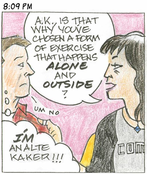Panel 27, 8:09 PM: Person who made "alter kaker" comment says "A.K., is that why you've chosen a form of exercise that happens ALONE and OUTSIDE?" Our hero quietly says "um no" while thinking "I"M an alte kaker!!!